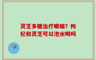 灵芝多糖治疗眼睛？枸杞和灵芝可以泡水喝吗