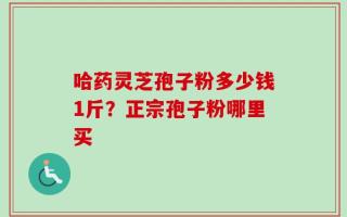 哈药灵芝孢子粉多少钱1斤？正宗孢子粉哪里买