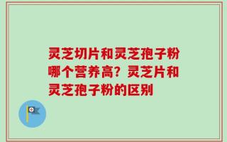 灵芝切片和灵芝孢子粉哪个营养高？灵芝片和灵芝孢子粉的区别