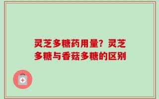 灵芝多糖药用量？灵芝多糖与香菇多糖的区别