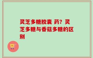 灵芝多糖胶囊 药？灵芝多糖与香菇多糖的区别