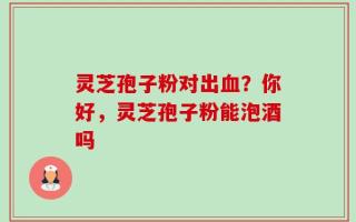 灵芝孢子粉对出血？你好，灵芝孢子粉能泡酒吗