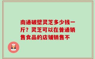 南通破壁灵芝多少钱一斤？灵芝可以在普通销售食品的店铺销售不
