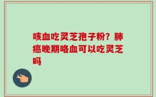 咳血吃灵芝孢子粉？肺癌晚期咯血可以吃灵芝吗