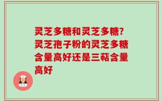 灵芝多糖和灵芝多糖？灵芝孢子粉的灵芝多糖含量高好还是三萜含量高好