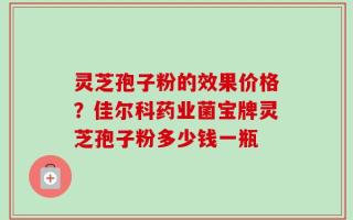 灵芝孢子粉的效果价格？佳尔科药业菌宝牌灵芝孢子粉多少钱一瓶