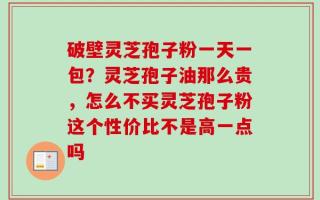 破壁灵芝孢子粉一天一包？灵芝孢子油那么贵，怎么不买灵芝孢子粉这个性价比不是高一点吗