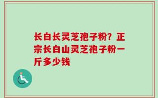 长白长灵芝孢子粉？正宗长白山灵芝孢子粉一斤多少钱