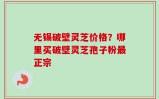无锡破壁灵芝价格？哪里买破壁灵芝孢子粉最正宗