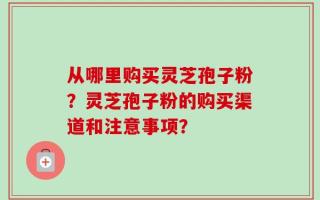 从哪里购买灵芝孢子粉？灵芝孢子粉的购买渠道和注意事项？