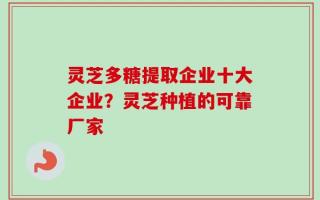 灵芝多糖提取企业十大企业？灵芝种植的可靠厂家