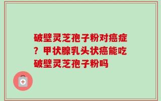 破壁灵芝孢子粉对癌症？甲状腺乳头状癌能吃破壁灵芝孢子粉吗