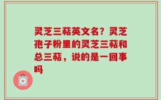 灵芝三萜英文名？灵芝孢子粉里的灵芝三萜和总三萜，说的是一回事吗