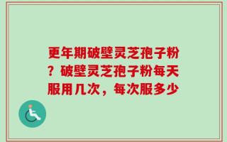 更年期破壁灵芝孢子粉？破壁灵芝孢子粉每天服用几次，每次服多少