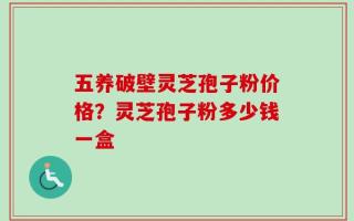 五养破壁灵芝孢子粉价格？灵芝孢子粉多少钱一盒