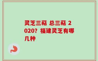 灵芝三萜 总三萜 2020？福建灵芝有哪几种