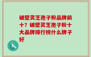 破壁灵芝孢子粉品牌前十？破壁灵芝孢子粉十大品牌排行榜什么牌子好