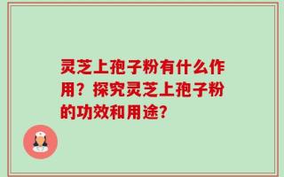 灵芝上孢子粉有什么作用？探究灵芝上孢子粉的功效和用途？