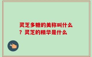 灵芝多糖的美称叫什么？灵芝的精华是什么
