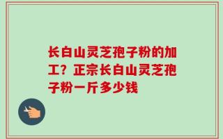 长白山灵芝孢子粉的加工？正宗长白山灵芝孢子粉一斤多少钱