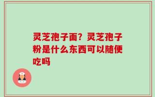 灵芝孢子面？灵芝孢子粉是什么东西可以随便吃吗