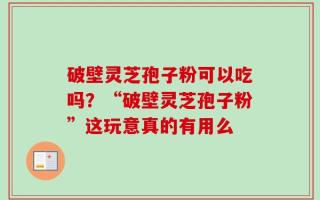 破壁灵芝孢子粉可以吃吗？“破壁灵芝孢子粉”这玩意真的有用么