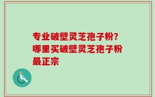 专业破壁灵芝孢子粉？哪里买破壁灵芝孢子粉最正宗