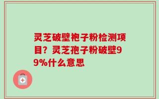 灵芝破壁袍子粉检测项目？灵芝孢子粉破壁99%什么意思
