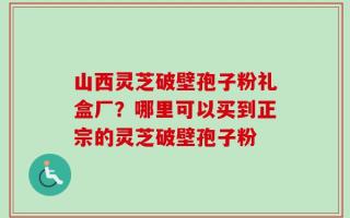 山西灵芝破壁孢子粉礼盒厂？哪里可以买到正宗的灵芝破壁孢子粉