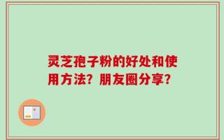 灵芝孢子粉的好处和使用方法？朋友圈分享？