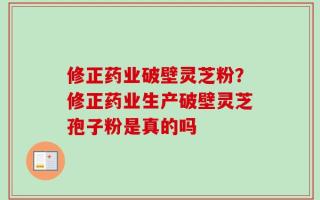 修正药业破壁灵芝粉？修正药业生产破壁灵芝孢子粉是真的吗