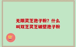 无限灵芝孢子粉？什么叫双芝灵芝破壁孢子粉