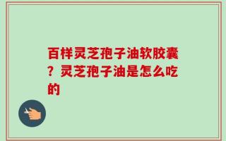 百样灵芝孢子油软胶囊？灵芝孢子油是怎么吃的