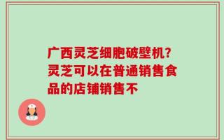 广西灵芝细胞破壁机？灵芝可以在普通销售食品的店铺销售不