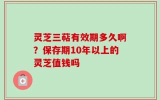 灵芝三萜有效期多久啊？保存期10年以上的灵芝值钱吗