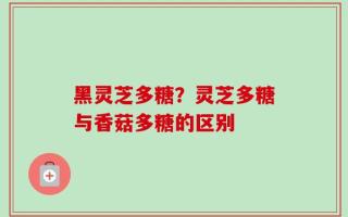 黑灵芝多糖？灵芝多糖与香菇多糖的区别