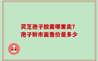 灵芝孢子胶囊哪里卖？孢子粉市面售价是多少
