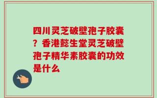 四川灵芝破壁孢子胶囊？香港懿生堂灵芝破壁孢子精华素胶囊的功效是什么