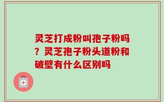 灵芝打成粉叫孢子粉吗？灵芝孢子粉头道粉和破壁有什么区别吗