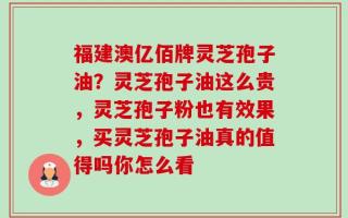 福建澳亿佰牌灵芝孢子油？灵芝孢子油这么贵，灵芝孢子粉也有效果，买灵芝孢子油真的值得吗你怎么看