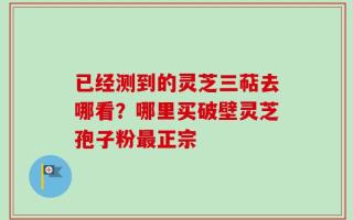 已经测到的灵芝三萜去哪看？哪里买破壁灵芝孢子粉最正宗