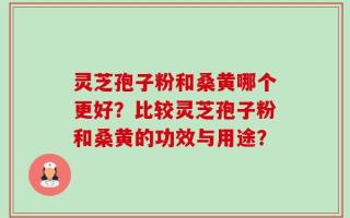 灵芝孢子粉和桑黄哪个更好？比较灵芝孢子粉和桑黄的功效与用途？