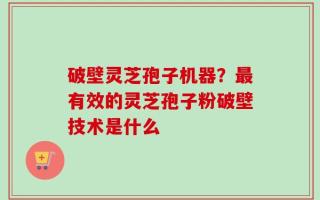 破壁灵芝孢子机器？最有效的灵芝孢子粉破壁技术是什么