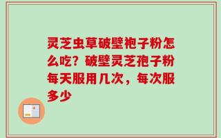 灵芝虫草破壁袍子粉怎么吃？破壁灵芝孢子粉每天服用几次，每次服多少