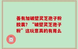 善有加破壁灵芝孢子粉胶囊？“破壁灵芝孢子粉”这玩意真的有用么
