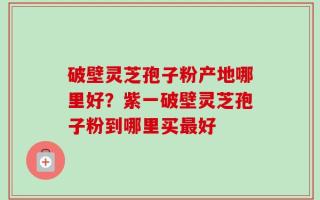 破壁灵芝孢子粉产地哪里好？紫一破壁灵芝孢子粉到哪里买最好