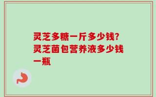 灵芝多糖一斤多少钱？灵芝菌包营养液多少钱一瓶