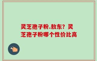 灵芝孢子粉.敖东？灵芝孢子粉哪个性价比高