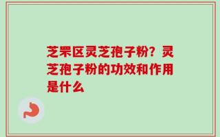 芝罘区灵芝孢子粉？灵芝孢子粉的功效和作用是什么