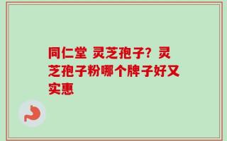 同仁堂 灵芝孢子？灵芝孢子粉哪个牌子好又实惠